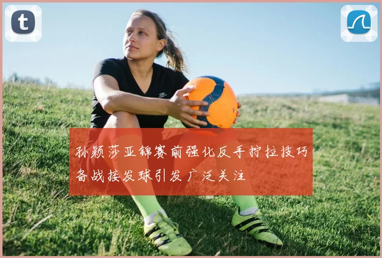 孙颖莎亚锦赛前强化反手拧拉技巧备战接发球引发广泛关注